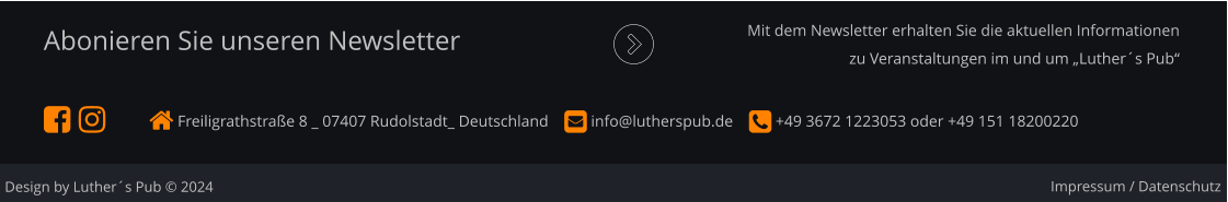 Impressum / Datenschutz  Freiligrathstraße 8 _ 07407 Rudolstadt_ Deutschland     info@lutherspub.de     +49 3672 1223053 oder +49 151 18200220  Design by Luther´s Pub © 2024    Abonieren Sie unseren Newsletter Mit dem Newsletter erhalten Sie die aktuellen Informationen zu Veranstaltungen im und um „Luther´s Pub“
